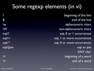 Some regexp elements (in vi)
  ^                                                           beginning of the line
  $                                                                  end of the line
  w                                                            alphanumeric chars
  W                                                      non-alphanumeric chars
  exp?                                                    exp, 0 or 1 occurrences
  exp+                                               exp, 1 or more occurrences
  exp*                                               exp, 0 or more occurrences
  exp|pxe                                                               exp or pxe
  .                                                                      ANY char
  <                                                           beginning of a word
  >                                                                 end of a word

Alessandro Manfredi          The “ vi “ Text Editor                Lug Roma 3 - http://www.lugroma3.org
 
