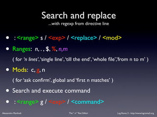 Search and replace
                             ...with regexp from directive line


   • : <range> s / <exp> / <replace> / <mod>
   • Ranges: n, . , $, %, n,m
          ( for ‘n lines’, ‘single line’, ‘till the end’, ‘whole ﬁle’,’from n to m’ )

   • Mods: c, g, n
          ( for ‘ask conﬁrm’, global and ‘ﬁrst n matches’ )

   • Search and execute command
   • : <range> g / <exp> / <command>
Alessandro Manfredi                      The “ vi “ Text Editor    Lug Roma 3 - http://www.lugroma3.org
 