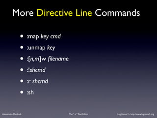 More Directive Line Commands

                 • :map key cmd
                 • :unmap key
                 • :[n,m]w ﬁlename
                 • :!shcmd
                 • :r shcmd
                 • :sh
Alessandro Manfredi                  The “ vi “ Text Editor   Lug Roma 3 - http://www.lugroma3.org
 