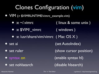Clones Conﬁguration (vim)
     • VIM (:r $VIMRUNTIME/vimrc_example.vim)
        • :e ~/.vimrc               ( linux & some unix )
        • :e $VIM/_vimrc            ( windows )
        • :e /usr/share/vim/vimrc ( Mac OS X )
     • set ai                      (set AutoIndex)
     • set ruler                   (show cursor position)
     • syntax on                   (enable syntax hl)
     • set nohlsearch             (disable hlsearch)
Alessandro Manfredi             The “ vi “ Text Editor   Lug Roma 3 - http://www.lugroma3.org
 
