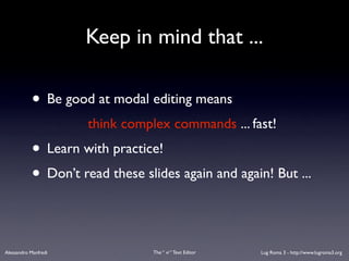 Keep in mind that ...

           • Be good at modal editing means
                      think complex commands ... fast!
           • Learn with practice!
           • Don’t read these slides again and again! But ...

Alessandro Manfredi              The “ vi “ Text Editor   Lug Roma 3 - http://www.lugroma3.org
 