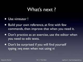 What’s next ?
      • Use vimtutor !
      • Build your own reference, at ﬁrst with few
             commands, then improve that when you need it.
      • Don’t practice as an exercise, use the editor when
             you need to edit texts.
      • Don’t be surprised if you will ﬁnd yourself
             typing :wq even when not using vi


Alessandro Manfredi              The “ vi “ Text Editor   Lug Roma 3 - http://www.lugroma3.org
 
