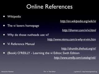 Online References
  •      Wikipedia
                                                               http://en.wikipedia.org/wiki/vi
  •      The vi lovers homepage
                                                                http://thomer.com/vi/vi.html
  •      Why do those nutheads use vi?
                                      http://www.viemu.com/a-why-vi-vim.htm
  •      Vi Reference Manual
                                                   http://drumlin.thehutt.org/vi/
  •      (Book) O'REILLY - Learning the vi Editor, Sixth Edition
                                            http://www.oreilly.com/catalog/vi6/



Alessandro Manfredi                   The “ vi “ Text Editor              Lug Roma 3 - http://www.lugroma3.org
 