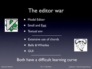 The editor war
                          •   Modal Editor

                          •   Small and Fast

                          •   Textual env

                          •   Extensive use of chords

                          •   Bells & Whistles

                          •   GUI

                      Both have a difﬁcult learning curve
Alessandro Manfredi                    The “ vi “ Text Editor   Lug Roma 3 - http://www.lugroma3.org
 