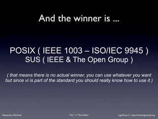 And the winner is ...


       POSIX ( IEEE 1003 – ISO/IEC 9945 )
                      SUS ( IEEE & The Open Group )
    ( that means there is no actual winner, you can use whatever you want
   but since vi is part of the standard you should really know how to use it )




Alessandro Manfredi                The “ vi “ Text Editor   Lug Roma 3 - http://www.lugroma3.org
 