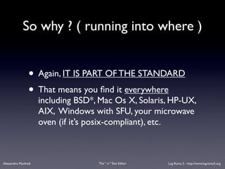So why ? ( running into where )


                 • Again, IT IS PART OF THE STANDARD
                 • That means you ﬁnd it everywhere
                      including BSD*, Mac Os X, Solaris, HP-UX,
                      AIX, Windows with SFU, your microwave
                      oven (if it’s posix-compliant), etc.



Alessandro Manfredi                  The “ vi “ Text Editor   Lug Roma 3 - http://www.lugroma3.org
 