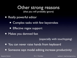 Other strong reasons
                        (that you will probably ignore)

       • Really powerful editor
          • Complex tasks with few keystrokes
          • Effective regex support
       • Makes you damned fast
                                              (especially with touchtyping)

       • You can never raise hands from keyboard
       • Someone says modal editing increase productivity
Alessandro Manfredi               The “ vi “ Text Editor      Lug Roma 3 - http://www.lugroma3.org
 