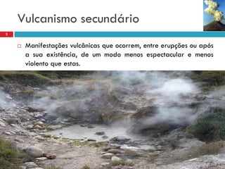Vulcanismo secundário
2



Manifestações vulcânicas que ocorrem, entre erupções ou após
a sua existência, de um modo menos espectacular e menos
violento que estas.

 