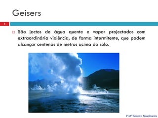 Geisers
4



São jactos de água quente e vapor projectados com
extraordinária violência, de forma intermitente, que podem
alcançar centenas de metros acima do solo.

Profª Sandra Nascimento

 