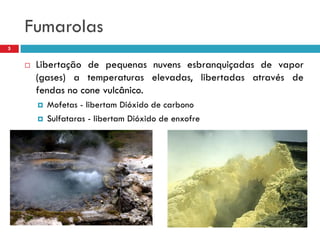 Fumarolas
5



Libertação de pequenas nuvens esbranquiçadas de vapor
(gases) a temperaturas elevadas, libertadas através de
fendas no cone vulcânico.



Mofetas - libertam Dióxido de carbono
Sulfataras - libertam Dióxido de enxofre

 