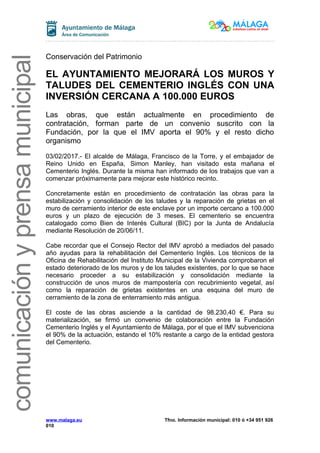 comunicaciónyprensamunicipal
Conservación del Patrimonio
EL AYUNTAMIENTO MEJORARÁ LOS MUROS Y
TALUDES DEL CEMENTERIO INGLÉS CON UNA
INVERSIÓN CERCANA A 100.000 EUROS
Las obras, que están actualmente en procedimiento de
contratación, forman parte de un convenio suscrito con la
Fundación, por la que el IMV aporta el 90% y el resto dicho
organismo
03/02/2017.- El alcalde de Málaga, Francisco de la Torre, y el embajador de
Reino Unido en España, Simon Manley, han visitado esta mañana el
Cementerio Inglés. Durante la misma han informado de los trabajos que van a
comenzar próximamente para mejorar este histórico recinto.
Concretamente están en procedimiento de contratación las obras para la
estabilización y consolidación de los taludes y la reparación de grietas en el
muro de cerramiento interior de este enclave por un importe cercano a 100.000
euros y un plazo de ejecución de 3 meses. El cementerio se encuentra
catalogado como Bien de Interés Cultural (BIC) por la Junta de Andalucía
mediante Resolución de 20/06/11.
Cabe recordar que el Consejo Rector del IMV aprobó a mediados del pasado
año ayudas para la rehabilitación del Cementerio Inglés. Los técnicos de la
Oficina de Rehabilitación del Instituto Municipal de la Vivienda comprobaron el
estado deteriorado de los muros y de los taludes existentes, por lo que se hace
necesario proceder a su estabilización y consolidación mediante la
construcción de unos muros de mampostería con recubrimiento vegetal, así
como la reparación de grietas existentes en una esquina del muro de
cerramiento de la zona de enterramiento más antigua.
El coste de las obras asciende a la cantidad de 98.230,40 €. Para su
materialización, se firmó un convenio de colaboración entre la Fundación
Cementerio Inglés y el Ayuntamiento de Málaga, por el que el IMV subvenciona
el 90% de la actuación, estando el 10% restante a cargo de la entidad gestora
del Cementerio.
www.malaga.eu Tfno. Información municipal: 010 ó +34 951 926
010
 