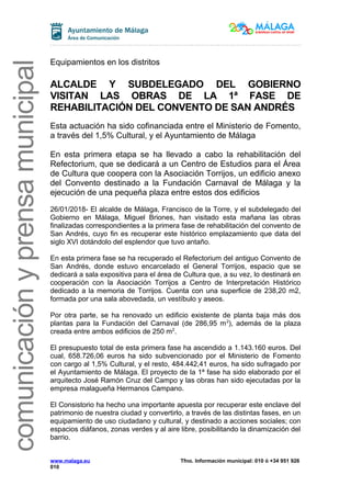comunicaciónyprensamunicipal
Equipamientos en los distritos
ALCALDE Y SUBDELEGADO DEL GOBIERNO
VISITAN LAS OBRAS DE LA 1ª FASE DE
REHABILITACIÓN DEL CONVENTO DE SAN ANDRÉS
Esta actuación ha sido cofinanciada entre el Ministerio de Fomento,
a través del 1,5% Cultural, y el Ayuntamiento de Málaga
En esta primera etapa se ha llevado a cabo la rehabilitación del
Refectorium, que se dedicará a un Centro de Estudios para el Área
de Cultura que coopera con la Asociación Torrijos, un edificio anexo
del Convento destinado a la Fundación Carnaval de Málaga y la
ejecución de una pequeña plaza entre estos dos edificios
26/01/2018- El alcalde de Málaga, Francisco de la Torre, y el subdelegado del
Gobierno en Málaga, Miguel Briones, han visitado esta mañana las obras
finalizadas correspondientes a la primera fase de rehabilitación del convento de
San Andrés, cuyo fin es recuperar este histórico emplazamiento que data del
siglo XVI dotándolo del esplendor que tuvo antaño.
En esta primera fase se ha recuperado el Refectorium del antiguo Convento de
San Andrés, donde estuvo encarcelado el General Torrijos, espacio que se
dedicará a sala expositiva para el área de Cultura que, a su vez, lo destinará en
cooperación con la Asociación Torrijos a Centro de Interpretación Histórico
dedicado a la memoria de Torrijos. Cuenta con una superficie de 238,20 m2,
formada por una sala abovedada, un vestíbulo y aseos.
Por otra parte, se ha renovado un edificio existente de planta baja más dos
plantas para la Fundación del Carnaval (de 286,95 m2
), además de la plaza
creada entre ambos edificios de 250 m2
.
El presupuesto total de esta primera fase ha ascendido a 1.143.160 euros. Del
cual, 658.726,06 euros ha sido subvencionado por el Ministerio de Fomento
con cargo al 1,5% Cultural, y el resto, 484.442,41 euros, ha sido sufragado por
el Ayuntamiento de Málaga. El proyecto de la 1ª fase ha sido elaborado por el
arquitecto José Ramón Cruz del Campo y las obras han sido ejecutadas por la
empresa malagueña Hermanos Campano.
El Consistorio ha hecho una importante apuesta por recuperar este enclave del
patrimonio de nuestra ciudad y convertirlo, a través de las distintas fases, en un
equipamiento de uso ciudadano y cultural, y destinado a acciones sociales; con
espacios diáfanos, zonas verdes y al aire libre, posibilitando la dinamización del
barrio.
www.malaga.eu Tfno. Información municipal: 010 ó +34 951 926
010
 