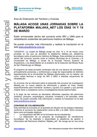 www.malaga.eu Tfno. Información municipal: 010 ó +34 951 926 010
comunicaciónyprensamunicipal
Área de Ordenación del Territorio y Vivienda
MÁLAGA ACOGE UNAS JORNADAS SOBRE LA
PLATAFORMA MALAKA_NET LOS DÍAS 14 Y 15
DE MARZO
Están enmarcadas dentro del convenio entre IMV y UMA para la
rehabilitación sostenible del patrimonio histórico de Málaga
Se puede consultar más información y realizar la inscripción en la
web www.arquitectura.uma.es
13/03/2019.- La ciudad de Málaga acoge los días 14 y 15 de marzo unas
jornadas en las que se abordará la plataforma Malaka_net, plataforma
tecnológica sobre el patrimonio histórico de Málaga. Esta actividad se enmarca
dentro del convenio suscrito entre el Instituto Municipal de la Vivienda y la
Universidad de Málaga, a través de la Escuela Técnica Superior de
Arquitectura, y se desarrollarán en el auditorio de la Colección del Museo Ruso
de San Petersburgo en Málaga.
El programa de estas jornadas contempla más de una decena de actividades,
principalmente ponencias y conferencias a cargo de responsables de distintos
departamentos de la Universidad de Málaga relacionados con la materia, así
como visitas técnicas a cargo de IMV y GMU a distintas actuaciones de
rehabilitación.
En el primer día se informará sobre el desarrollo del convenio de investigación
Malaka_net, un nuevo sistema de información y gestión en línea, creado
específicamente para inventariar, localizar y ayudar a su gestión y que permite
mostrar tanto a ciudadanos como a investigadores bienes patrimoniales.
A lo largo de las mismas se abordarán diferentes aspectos del patrimonio
(histórico, portuario, arqueológico, industrial, inmaterial y de barriadas, entre
otros). Se puede consultar más información y realizar la inscripción en la web
www.arquitectura.uma.es
CONVENIO DE COLABORACIÓN
Esta actividad se encuadra en el apartado de difusión de los trabajos realizados
conforme al convenio de colaboración entre el IMV y la UMA. Dicho convenio
tiene como principales objetivos:
• La cooperación del IMV en la formación de los estudiantes.
• La elaboración de un proyecto de investigación de transferencia
tecnológica. Se ha diseñado y desarrollado la plataforma de gestión e
información del Patrimonio Histórico “Malaka_net”. Se recoge así en una única
 