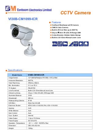 CCTV Camera■
VI30B-CM1099-ICR
■ Features
◆ Varifocal Weatherproof IR Camera
◆ CMOS Color Camera
◆ Built-in IR-Cut filter,up to 800TVL
◆ 36 pcs ￠5mm IR-LED, IR Range 30M
◆ 3-Axis Bracket, Hidden Cable Design
◆ Built-in 2.8-12mm Manual zoom Lens
■ Specifications
Model Name VI30B-CM1099-ICR
Image Sensor 1/3" CMOS(Pixelplus PC1099) + IR Cut filter
Horizontal Resolution 800TVL
Total Pixel Array 976(H) x 496(V)
Min. Illumination 0.1 Lux /F2.0
TV System PAL/NTSC
Lens Furnished Built-in 2.8-12mm Manual zoom Lens
Infrared Luminary 36 pcs ￠5mm IR-LED, IR Range 30M
Illuminate Distance 30 M
Wavelength 850 nm
Waterproofing Criterion IP 66
S/N Ratio More than 46.4dB
Electronic Shutter NTSC:1/60~1/100,000, PAL:1/50~1/110,000
Gamma 0.45
White Balance Auto
Gain Control Auto
Sync. System Internal
Video Output 1 Vp-p / 75 Ohms
Power Supply DC12V±10%
Operation Temperature -10℃ ~ +50℃ RH95% Max
Dimension 256 x 86 x 82 mm
Weight 1300g
 