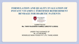 FORMULATION AND QUALITY EVALUATION OF
INSTANT VITAMIN C FORTIFIED REFRESHMENT
BEVRAGE FOR DIABETIC PATIENTS
SUBMITTED BY
Ms. TANVI RAJENDRA KAMBLE (MSCFST-2-20024)
UNDER THE GUIDANCE OF
Mr. UTTAM MORE
MONDELEZ INDIA FOODS PVT LTD, THANE,400606
 