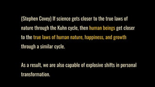 (Stephen Covey) If science gets closer to the true laws of
nature through the Kuhn cycle, then human beings get closer
to the true laws of human nature, happiness, and growth
through a similar cycle.
As a result, we are also capable of explosive shifts in personal
transformation.
 