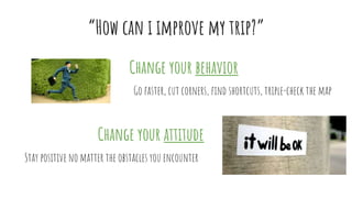 “How can i improve my trip?”
Change your behavior
Change your attitude
Go faster, cut corners, find shortcuts, triple-check the map
Stay positive no matter the obstacles you encounter
 