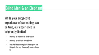 Blind Men & an Elephant
While your subjective
experience of something can
be true, our experience is
inherently limited
- Inability to account for other truths
- Inability to view the whole truth
- Mistake in assuming that the way we see
things is the way they really are or should
be
 