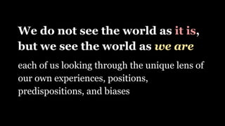 We do not see the world as it is,
but we see the world as we are
each of us looking through the unique lens of
our own experiences, positions,
predispositions, and biases
 