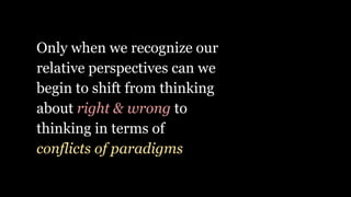 Only when we recognize our
relative perspectives can we
begin to shift from thinking
about right & wrong to
thinking in terms of
conflicts of paradigms
 