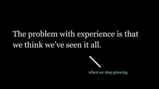 The problem with experience is that
we think we’ve seen it all.
when we stop growing
 