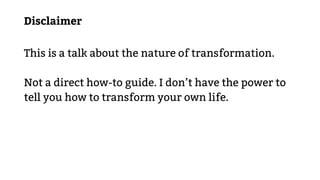 Disclaimer
This is a talk about the nature of transformation.
Not a direct how-to guide. I don’t have the power to
tell you how to transform your own life.
 