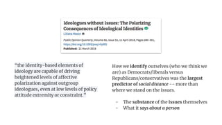 How we identify ourselves (who we think we
are) as Democrats/liberals versus
Republicans/conservatives was the largest
predictor of social distance -- more than
where we stand on the issues.
- The substance of the issues themselves
- What it says about a person
“the identity-based elements of
ideology are capable of driving
heightened levels of affective
polarization against outgroup
ideologues, even at low levels of policy
attitude extremity or constraint.”
 