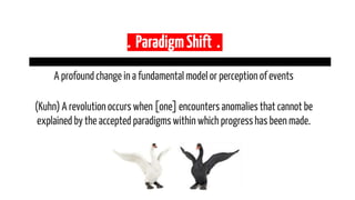 . ParadigmShift .
A profoundchange in a fundamental model or perceptionof events
(Kuhn) A revolutionoccurs when [one] encounters anomalies that cannot be
explained by the accepted paradigmswithin which progresshas been made.
 