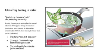 Like a frog boiling in water
“death by a thousand cuts”
aka, creeping normality
A major change can be accepted as the normal
situation if it happens slowly, in unnoticed
increments, when it would be regarded as
objectionable if it took place in a single step or short
period (Wikipedia)
● (Military) “Divide & Conquer”
● (Ecology) Climate change,
economic degradation
● (Technology) Cyberattacks;
privacy erosion
 