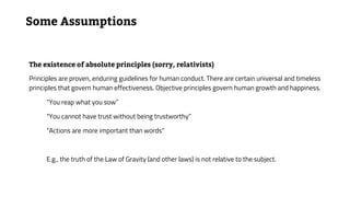 Some Assumptions
The existence of absolute principles (sorry, relativists)
Principles are proven, enduring guidelines for human conduct. There are certain universal and timeless
principles that govern human effectiveness. Objective principles govern human growth and happiness.
“You reap what you sow”
“You cannot have trust without being trustworthy”
“Actions are more important than words”
E.g., the truth of the Law of Gravity (and other laws) is not relative to the subject.
 