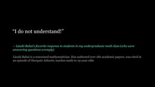-- László Babai’s favorite response to students in my undergraduate math class (who were
answering questions wrongly)
László Babai is a renowned mathematician. Has authored over 180 academic papers, was cited in
an episode of Stargate Atlantis, teaches math to 19-year-olds
“I do not understand!”
 
