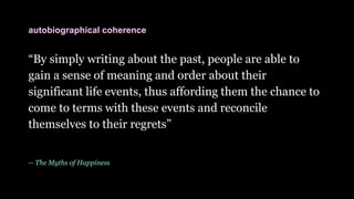 “By simply writing about the past, people are able to
gain a sense of meaning and order about their
significant life events, thus affording them the chance to
come to terms with these events and reconcile
themselves to their regrets”
-- The Myths of Happiness
autobiographical coherence
 