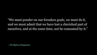 “We must ponder on our forsaken goals, we must do it,
and we must admit that we have lost a cherished part of
ourselves, and at the same time, not be consumed by it.”
-- The Myths of Happiness
 