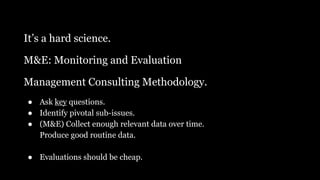 It’s a hard science.
M&E: Monitoring and Evaluation
Management Consulting Methodology.
● Ask key questions.
● Identify pivotal sub-issues.
● (M&E) Collect enough relevant data over time.
Produce good routine data.
● Evaluations should be cheap.
 