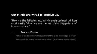 Our minds are wired to deceive us.
"Beware the fallacies into which undisciplined thinkers
most easily fall--they are the real distorting prisms of
human nature."
-- Francis Bacon
Father of the Scientific Method; author of the quote “knowledge is power”
Responsible for linking technology to science (which were separate fields)
 