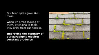 Our blind spots grow like
moss.
When we aren’t looking at
them, attending to them,
they grow from our neglect.
Improving the accuracy of
our paradigms requires
constant prudence
 