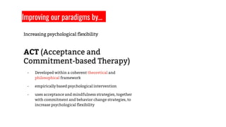 Increasing psychological flexibility
ACT (Acceptance and
Commitment-based Therapy)
- Developed within a coherent theoretical and
philosophical framework
- empirically based psychological intervention
- uses acceptance and mindfulness strategies, together
with commitment and behavior change strategies, to
increase psychological flexibility
Improving our paradigms by…
 