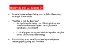 ● Remaining wary about being overconfident (assessing
your ego). #behumble
● “The Map is Not the Territory”
○ Recognizing the heavy cost of bad opinions, the
foundational importance of truth (accurate
paradigms). #seektruth
○ Critically questioning and evaluating other people’s
truths (most people are wrong)
● Stress-testing your paradigms: having smart people
challenge you, giving you feedback
Improving our paradigms by
 