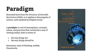 Paradigm
Borrowed term from The Structure of Scientific
Revolutions (1962), as it applies to the progress of
science. Later adopted by Stephen Covey.
A paradigm is a set of assumptions, concepts,
values, and practices that constitutes a way of
viewing reality, both in terms of:
● the way things are
● the way things should be
Synonyms: ways of thinking, models,
frameworks
 