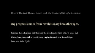 Central Thesis of Thomas Kuhn’s book The Structure of Scientific Revolutions
Big progress comes from revolutionary breakthroughs.
Science has advanced not through the steady collection of new ideas but
through occasional revolutionary explosions of new knowledge.
(aka, the Kuhn Cycle)
 
