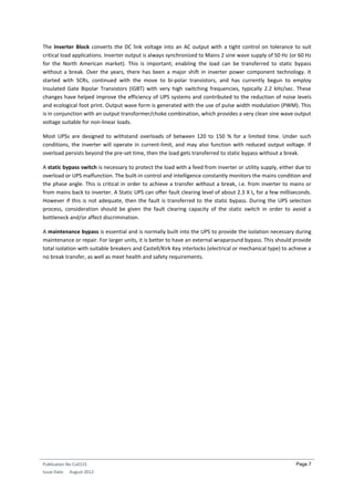 Publication No Cu0115
Issue Date: August 2012
Page 7
The Inverter Block converts the DC link voltage into an AC output with a tight control on tolerance to suit
critical load applications. Inverter output is always synchronized to Mains 2 sine wave supply of 50 Hz (or 60 Hz
for the North American market). This is important; enabling the load can be transferred to static bypass
without a break. Over the years, there has been a major shift in inverter power component technology. It
started with SCRs, continued with the move to bi-polar transistors, and has currently begun to employ
Insulated Gate Bipolar Transistors (IGBT) with very high switching frequencies, typically 2.2 kHz/sec. These
changes have helped improve the efficiency of UPS systems and contributed to the reduction of noise levels
and ecological foot print. Output wave form is generated with the use of pulse width modulation (PWM). This
is in conjunction with an output transformer/choke combination, which provides a very clean sine wave output
voltage suitable for non-linear loads.
Most UPSs are designed to withstand overloads of between 120 to 150 % for a limited time. Under such
conditions, the inverter will operate in current-limit, and may also function with reduced output voltage. If
overload persists beyond the pre-set time, then the load gets transferred to static bypass without a break.
A static bypass switch is necessary to protect the load with a feed from inverter or utility supply, either due to
overload or UPS malfunction. The built-in control and intelligence constantly monitors the mains condition and
the phase angle. This is critical in order to achieve a transfer without a break, i.e. from inverter to mains or
from mains back to inverter. A Static UPS can offer fault clearing level of about 2.3 X In for a few milliseconds.
However if this is not adequate, then the fault is transferred to the static bypass. During the UPS selection
process, consideration should be given the fault clearing capacity of the static switch in order to avoid a
bottleneck and/or affect discrimination.
A maintenance bypass is essential and is normally built into the UPS to provide the isolation necessary during
maintenance or repair. For larger units, it is better to have an external wraparound bypass. This should provide
total isolation with suitable breakers and Castell/Kirk Key interlocks (electrical or mechanical type) to achieve a
no break transfer, as well as meet health and safety requirements.
 