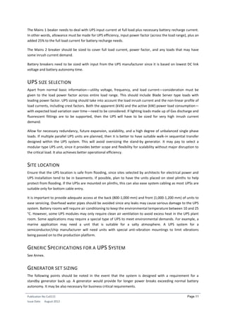 Publication No Cu0115
Issue Date: August 2012
Page 11
The Mains 1 beaker needs to deal with UPS input current at full load plus necessary battery recharge current.
In other words, allowance must be made for UPS efficiency, input power factor (across the load range), plus an
added 25% to the full load current for battery recharge needs.
The Mains 2 breaker should be sized to cover full load current, power factor, and any loads that may have
some inrush current demand.
Battery breakers need to be sized with input from the UPS manufacturer since it is based on lowest DC link
voltage and battery autonomy time.
UPS SIZE SELECTION
Apart from normal basic information—utility voltage, frequency, and load current—consideration must be
given to the load power factor across entire load range. This should include Blade Server type loads with
leading power factor. UPS sizing should take into account the load inrush current and the non-linear profile of
load currents, including crest factors. Both the apparent (kVA) and the active (kW) power load consumption—
with expected load variation over time—need to be considered. If lighting loads made up of Gas discharge and
fluorescent fittings are to be supported, then the UPS will have to be sized for very high inrush current
demand.
Allow for necessary redundancy, future expansion, scalability, and a high degree of unbalanced single phase
loads. If multiple parallel UPS units are planned, then it is better to have suitable walk-in sequential transfer
designed within the UPS system. This will avoid oversizing the stand-by generator. It may pay to select a
modular type UPS unit, since it provides better scope and flexibility for scalability without major disruption to
the critical load. It also achieves better operational efficiency.
SITE LOCATION
Ensure that the UPS location is safe from flooding, since sites selected by architects for electrical power and
UPS installation tend to be in basements. If possible, plan to have the units placed on steel plinths to help
protect from flooding. If the UPSs are mounted on plinths, this can also ease system cabling as most UPSs are
suitable only for bottom cable entry.
It is important to provide adequate access at the back (800-1,000 mm) and front (1,000-1,200 mm) of units to
ease servicing. Overhead water pipes should be avoided since any leaks may cause serious damage to the UPS
system. Battery rooms will require air conditioning to keep the environmental temperature between 10 and 25
°C. However, some UPS modules may only require clean air ventilation to avoid excess heat in the UPS plant
room. Some applications may require a special type of UPS to meet environmental demands. For example, a
marine application may need a unit that is suitable for a salty atmosphere. A UPS system for a
semiconductor/chip manufacturer will need units with special anti-vibration mountings to limit vibrations
being passed on to the production platform.
GENERIC SPECIFICATIONS FOR A UPS SYSTEM
See Annex.
GENERATOR SET SIZING
The following points should be noted in the event that the system is designed with a requirement for a
standby generator back up. A generator would provide for longer power breaks exceeding normal battery
autonomy. It may be also necessary for business critical requirements.
 