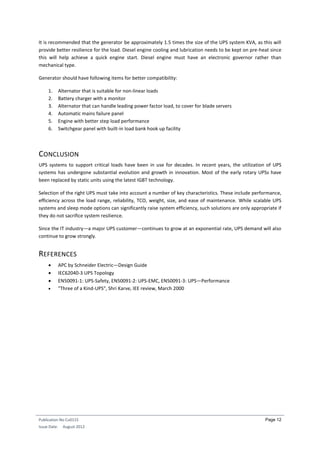 Publication No Cu0115
Issue Date: August 2012
Page 12
It is recommended that the generator be approximately 1.5 times the size of the UPS system KVA, as this will
provide better resilience for the load. Diesel engine cooling and lubrication needs to be kept on pre-heat since
this will help achieve a quick engine start. Diesel engine must have an electronic governor rather than
mechanical type.
Generator should have following items for better compatibility:
1. Alternator that is suitable for non-linear loads
2. Battery charger with a monitor
3. Alternator that can handle leading power factor load, to cover for blade servers
4. Automatic mains failure panel
5. Engine with better step load performance
6. Switchgear panel with built-in load bank hook up facility
CONCLUSION
UPS systems to support critical loads have been in use for decades. In recent years, the utilization of UPS
systems has undergone substantial evolution and growth in innovation. Most of the early rotary UPSs have
been replaced by static units using the latest IGBT technology.
Selection of the right UPS must take into account a number of key characteristics. These include performance,
efficiency across the load range, reliability, TCO, weight, size, and ease of maintenance. While scalable UPS
systems and sleep mode options can significantly raise system efficiency, such solutions are only appropriate if
they do not sacrifice system resilience.
Since the IT industry—a major UPS customer—continues to grow at an exponential rate, UPS demand will also
continue to grow strongly.
REFERENCES
 APC by Schneider Electric—Design Guide
 IEC62040-3 UPS Topology
 EN50091-1: UPS-Safety, EN50091-2: UPS-EMC, EN50091-3: UPS—Performance
 "Three of a Kind-UPS", Shri Karve, IEE review, March 2000
 