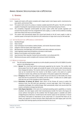 Publication No Cu0115
Issue Date: August 2012
Page 13
ANNEX: GENERIC SPECIFICATIONS FOR A UPS SYSTEM
1. GENERAL
1.1 DESCRIPTION
1.1.1 Supply and install a UPS system complete with integral system static bypass switch, maintenance by-
pass switch, and harmonic filter.
1.1.2 The system shall consist of a unitary or modular scalable [xxx] kVA UPS system. The UPS unit shall be
capable of meeting the required [xxx] minutes of autonomy at full load during loss of mains.
1.1.3 The completely integrated uninterruptible AC power system (UPS) shall provide regulated and
transient-free AC power from the unregulated AC mains supply, i.e. under normal conditions including
total mains failure and return of normal power.
1.1.4 The system shall automatically bypass the critical load directly to the AC mains supply in order to
maintain power to the load in the event of a UPS malfunction or major short circuit on the load side.
1.2 SYSTEM DESCRIPTION: UPS MODULE COMPONENTS
1.2.1 Rectifier/Charger
1.2.2 Static inverter
1.2.3 Input and bypass circuit isolators, battery breaker, and inverter disconnect isolator
1.2.4 Integral or external system static bypass switch
1.2.5 Microprocessor controlled logic and control panel with status indicators and alarms
1.2.6 Valve regulated sealed lead acid batteries mounted on steel stands
1.2.7 Battery circuit breakers and transition cubicles
1.2.8 Input harmonic filter required, if active front end rectifier is not utilized with PFC
1.2.9 Maintenance by-pass switch complete with necessary Castel interlocking
1.3 MODES OF OPERATION
1.3.1 The UPS shall be designed to operate as an online double conversion (VFI to IEC 62040-3) transfer
system in the following modes.
1.3.1.1 Normal: The critical load shall be continuously supported by the inverter. The rectifier shall
derive power from the AC supply and provide DC power to the inverter while simultaneously
float charging the battery. The inverter shall be synchronized with the Mains 2 line so that the
load can be transferred from the inverter to the Mains 2 path in the event of a system
overload or inverter stop, without any interruption in the power supply to the critical load.
1.3.1.2 Emergency: When the utility supply is outside the pre-set tolerance or fails totally, the critical
load shall then be protected by the battery and the inverter. A visible and an audible signal
shall alert the user of this emergency state of operation.
1.3.1.3 Restoration of primary AC Source: Upon return of the Primary AC source to within the
tolerance limits, the UPS shall start operating in normal mode again. Even if the battery is
completely discharged, the rectifier/charger shall automatically restart and assume both the
inverter and battery recharge load demands.
1.3.1.4 Static Bypass Operation: In the event of an overload exceeding system capabilities, or inverter
shutdown, the static bypass switch shall instantaneously transfer the load to the bypass AC
source without interruption on the condition that the bypass power is available and within
voltage/frequency tolerances. Transfer back to the inverter output can be automatic or manual
and without interruption or disturbance to the critical load. It is assumed that there are no
chokes and capacitor or Active Harmonic filters fitted within the static bypass path since this
may affect fault clearing capacity and discrimination for this circuit.
 