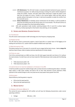 Publication No Cu0115
Issue Date: August 2012
Page 14
1.3.1.5 UPS Maintenance: The UPS shall include a manually operated mechanical by-pass switch for
maintenance purposes. For safety during servicing or testing, this system shall be designed to
isolate the rectifier, inverter, and static switch while continuing to supply the power to the
load from the bypass AC source. Transfer to the manual bypass mode and back shall be
possible without interruption to the load. It shall also be possible to isolate the rectifier from
the normal AC source.
1.3.1.6 Battery Maintenance: To facilitate service maintenance for the battery, it will be possible to
disconnect the battery from the DC link by means of a circuit breaker. The UPS will continue to
function and support the critical load without battery.
1.3.2 UPSs with operational mode transfers switching between VFD, VI and VFI to achieve higher
efficiency, hereby exposing the critical load to risky switching, are not acceptable.
2. SIZING AND GENERAL CHARACTERISTICS
2.1 TECHNOLOGY
The UPS Inverter shall be based on IGBT technology and a free-frequency chopping mode.
2.2 POWER RATING
The UPS shall be sized to continuously support a load of [xxx] KVA, at a power factor of 0.8 lagging to 0.9
leading and crest factor of 3:1. System shall be suitable for Blade Server type loads.
2.3 BATTERY BACKUP TIME
The battery backup time in the event of a normal AC source outage shall be [xxx] minutes. Battery design life
shall be at least 10 years. Refer to battery technical specification for further details.
2.4 TYPES OF LOAD
If all of the connected loads are 100% non-linear, the UPS shall support load with crest factor of 3:1 without
the need to derate. For both linear and non-linear loads the THDU downstream shall comply with the following
limits.
 THDU downstream ph/N  5%
 THDU downstream ph/ph  3%
2.5 LIMITATION OF RE-INJECTED HARMONICS UPSTREAM OF THE UPS
It shall be possible to equip the rectifier/charger with an Active Harmonic Conditioning (Sine Wave—Schneider
type) system or IGBT active rectifier and built-in PFC to limit Total Harmonic Current Distortion (THDI)
upstream of the rectifier/charger to 4% at any load and any input power factor greater than 0.94.
2.6 EFFICIENCY
Overall efficiency shall be greater or equal to
 97% at the full rated load (In)
 95% at the half rated load (In/2)
3. MAINS SUPPLY
3.1 NORMAL AC SOURCE (MAINS 1)
The normal AC source supplying the UPS rectifier unit will have the following characteristics under normal
operating conditions:
 Voltage: 400 volts,  15%
 