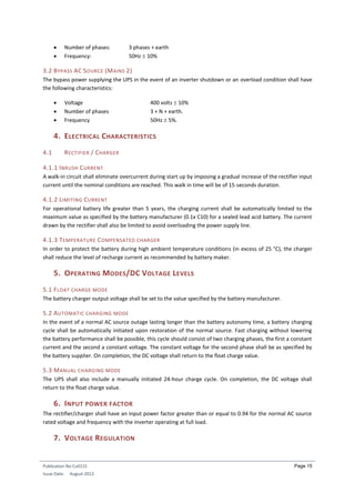 Publication No Cu0115
Issue Date: August 2012
Page 15
 Number of phases: 3 phases + earth
 Frequency: 50Hz  10%
3.2 BYPASS AC SOURCE (MAINS 2)
The bypass power supplying the UPS in the event of an inverter shutdown or an overload condition shall have
the following characteristics:
 Voltage 400 volts  10%
 Number of phases 3 + N + earth.
 Frequency 50Hz  5%.
4. ELECTRICAL CHARACTERISTICS
4.1 RECTIFIER / CHARGER
4.1.1 INRUSH CURRENT
A walk-in circuit shall eliminate overcurrent during start up by imposing a gradual increase of the rectifier input
current until the nominal conditions are reached. This walk in time will be of 15-seconds duration.
4.1.2 LIMITING CURRENT
For operational battery life greater than 5 years, the charging current shall be automatically limited to the
maximum value as specified by the battery manufacturer (0.1x C10) for a sealed lead acid battery. The current
drawn by the rectifier shall also be limited to avoid overloading the power supply line.
4.1.3 TEMPERATURE COMPENSATED CHARGER
In order to protect the battery during high ambient temperature conditions (in excess of 25 °C), the charger
shall reduce the level of recharge current as recommended by battery maker.
5. OPERATING MODES/DC VOLTAGE LEVELS
5.1 FLOAT CHARGE MODE
The battery charger output voltage shall be set to the value specified by the battery manufacturer.
5.2 AUTOMATIC CHARGING MODE
In the event of a normal AC source outage lasting longer than the battery autonomy time, a battery charging
cycle shall be automatically initiated upon restoration of the normal source. Fast charging without lowering
the battery performance shall be possible, this cycle should consist of two charging phases, the first a constant
current and the second a constant voltage. The constant voltage for the second phase shall be as specified by
the battery supplier. On completion, the DC voltage shall return to the float charge value.
5.3 MANUAL CHARGING MODE
The UPS shall also include a manually initiated 24-hour charge cycle. On completion, the DC voltage shall
return to the float charge value.
6. INPUT POWER FACTOR
The rectifier/charger shall have an input power factor greater than or equal to 0.94 for the normal AC source
rated voltage and frequency with the inverter operating at full load.
7. VOLTAGE REGULATION
 