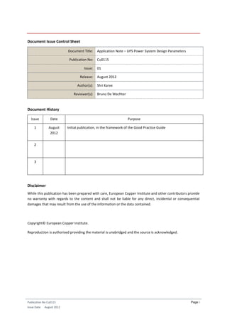 Publication No Cu0115
Issue Date: August 2012
Page i
Document Issue Control Sheet
Document Title: Application Note – UPS Power System Design Parameters
Publication No: Cu0115
Issue: 01
Release: August 2012
Author(s): Shri Karve
Reviewer(s): Bruno De Wachter
Document History
Issue Date Purpose
1 August
2012
Initial publication, in the framework of the Good Practice Guide
2
3
Disclaimer
While this publication has been prepared with care, European Copper Institute and other contributors provide
no warranty with regards to the content and shall not be liable for any direct, incidental or consequential
damages that may result from the use of the information or the data contained.
Copyright© European Copper Institute.
Reproduction is authorised providing the material is unabridged and the source is acknowledged.
 