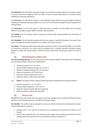Publication No Cu0115
Issue Date: August 2012
Page 17
12.1 Modularity: The UPS shall be of modular design so as to allow the installed capacity to be easily increased
on site by connection of additional UPS units, either to meet new load requirements or to enhance system
reliability by introducing redundancy.
12.2 Enclosures: The UPS shall be housed in a free standing housing sufficiently strong and rigid to withstand
handling and installation operations without risk. Access to the UPS shall be through front doors equipped with
locking facilities.
12.3 Dimensions: The UPS shall require as little floor space as possible. The UPS height shall not exceed
1950mm and passage through a 900mm wide door shall be possible
12.4 Cabling: Entry for the power cables, including any auxiliary cables shall be possible from the bottom of
the UPS module.
12.5 Ventilation: The UPS shall be provided with forced-air cooling. To avoid UPS shutdown in the event of fan
failure, redundant fans shall be provided and a fan failure shall initiate an alarm.
12.6 Safety: The equipment shall comply with ingress protection of IP21, in line with IEC 60529. For the safety
of maintenance personnel, the cabinet shall be provided with a manually operated mechanical bypass
designed to isolate the rectifier/charger, inverter, and static switch while continuing to protect the load via
mains.
13. ENVIRONMENTAL CONDITIONS
13.1 UPS (excluding battery): The UPS, excluding the battery shall be capable of operating under the following
environmental conditions without loss of performance.
 Ambient temperature: 0 °C to + 40 °C
 Recommended temperature range +15 °C to +25 °C
 Maximum average temperature 35 °C for 24 hours.
 Maximum temperature: 40 °C for 8 hours
 Maximum relative humidity: 95% at 25 °C
 Maximum altitude: 1,000 meters above MSL
13.2 Battery: The battery shall be capable of operating under the following environmental conditions.
 Ambient temperature: -15 °C to +40 °C
 Recommended temperature: +15 °C to 25 °C
 Maximum relative humidity: 95% non-condensing
 Maximum altitude: 1,000 meters above MSL
14. PROTECTION
14.1 UPS: The UPS shall include protection against mains over voltages (as per standard IEC 60146), excessive
external or internal temperature rises, and vibrations during transport.
14.2 Rectifier: The rectifier shall be equipped to receive an external command to automatically shut down
under the following circumstances.
 Emergency off. In this case the shutdown will be accompanied by opening of the battery circuit
breaker.
 Battery room ventilation fault. The rectifier and the charger shall automatically shut down if the DC
voltage exceeds the maximum value as specified by the battery manufacturer.
 