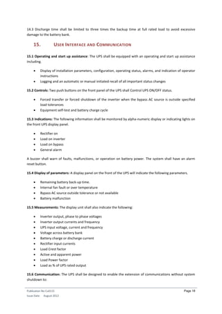 Publication No Cu0115
Issue Date: August 2012
Page 18
14.3 Discharge time shall be limited to three times the backup time at full rated load to avoid excessive
damage to the battery bank.
15. USER INTERFACE AND COMMUNICATION
15.1 Operating and start up assistance: The UPS shall be equipped with an operating and start up assistance
including.
 Display of installation parameters, configuration, operating status, alarms, and indication of operator
instructions
 Logging and an automatic or manual initiated recall of all important status changes
15.2 Controls: Two push buttons on the front panel of the UPS shall Control UPS ON/OFF status.
 Forced transfer or forced shutdown of the inverter when the bypass AC source is outside specified
load tolerances
 Equipment self-test and battery charge cycle
15.3 Indications: The following information shall be monitored by alpha-numeric display or indicating lights on
the front UPS display panel.
 Rectifier on
 Load on inverter
 Load on bypass
 General alarm
A buzzer shall warn of faults, malfunctions, or operation on battery power. The system shall have an alarm
reset button.
15.4 Display of parameters: A display panel on the front of the UPS will indicate the following parameters.
 Remaining battery back-up time.
 Internal fan fault or over temperature
 Bypass AC source outside tolerance or not available
 Battery malfunction
15.5 Measurements: The display unit shall also indicate the following:
 Inverter output, phase to phase voltages
 Inverter output currents and frequency
 UPS input voltage, current and frequency
 Voltage across battery bank
 Battery charge or discharge current
 Rectifier input currents
 Load Crest factor
 Active and apparent power
 Load Power factor
 Load as % of UPS rated output
15.6 Communication: The UPS shall be designed to enable the extension of communications without system
shutdown to:
 