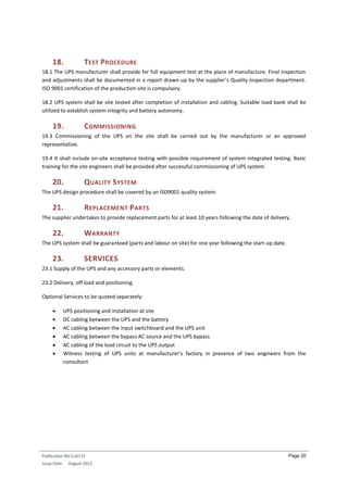Publication No Cu0115
Issue Date: August 2012
Page 20
18. TEST PROCEDURE
18.1 The UPS manufacturer shall provide for full equipment test at the place of manufacture. Final inspection
and adjustments shall be documented in a report drawn up by the supplier’s Quality Inspection department.
ISO 9001 certification of the production site is compulsory.
18.2 UPS system shall be site tested after completion of installation and cabling. Suitable load bank shall be
utilized to establish system integrity and battery autonomy.
19. COMMISSIONING
19.3 Commissioning of the UPS on the site shall be carried out by the manufacturer or an approved
representative.
19.4 It shall include on-site acceptance testing with possible requirement of system integrated testing. Basic
training for the site engineers shall be provided after successful commissioning of UPS system.
20. QUALITY SYSTEM
The UPS design procedure shall be covered by an ISO9001 quality system.
21. REPLACEMENT PARTS
The supplier undertakes to provide replacement parts for at least 10 years following the date of delivery.
22. WARRANTY
The UPS system shall be guaranteed (parts and labour on site) for one year following the start-up date.
23. SERVICES
23.1 Supply of the UPS and any accessory parts or elements.
23.2 Delivery, off load and positioning.
Optional Services to be quoted separately:
 UPS positioning and installation at site
 DC cabling between the UPS and the battery
 AC cabling between the input switchboard and the UPS unit
 AC cabling between the bypass AC source and the UPS bypass
 AC cabling of the load circuit to the UPS output
 Witness testing of UPS units at manufacturer’s factory in presence of two engineers from the
consultant
 